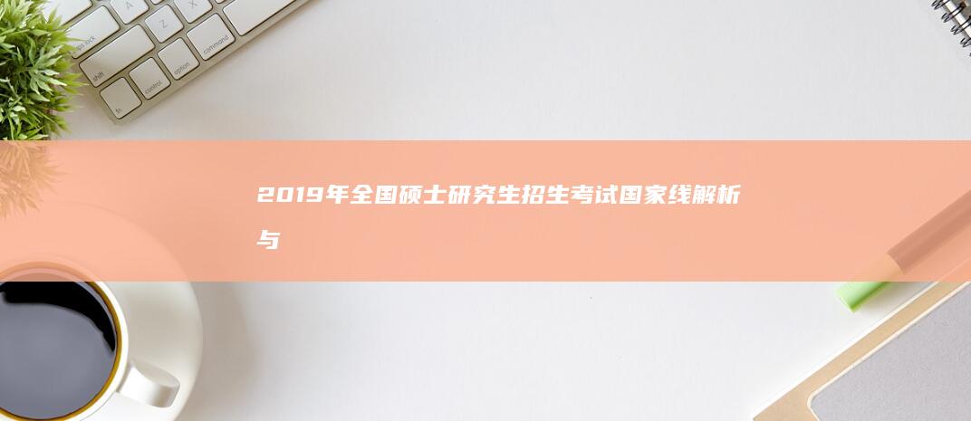 2019年全国硕士研究生招生考试国家线解析与趋势展望